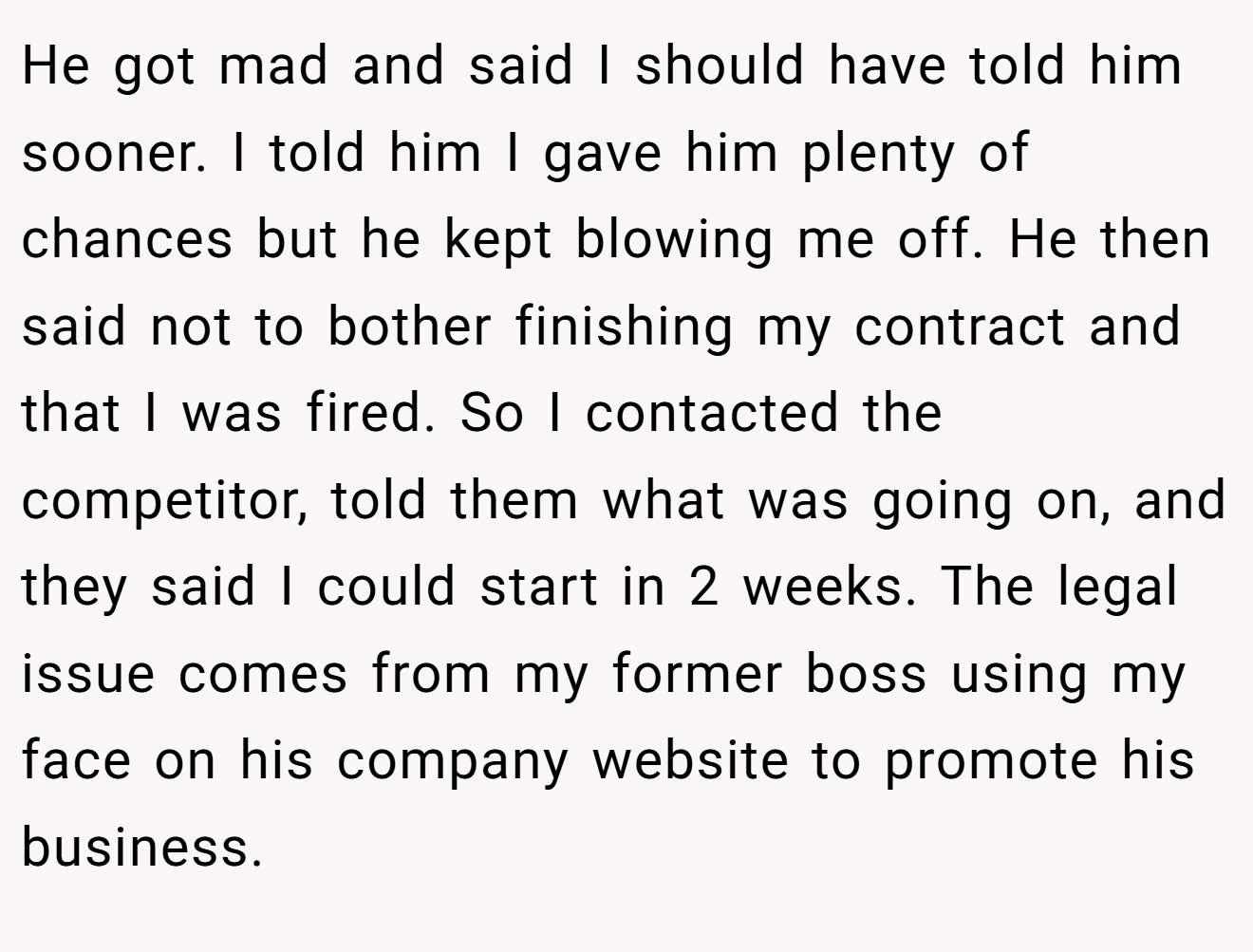 He got mad and said I should have told him sooner. I told him I gave him plenty of chances but he kept blowing me off. He then said not to bother finishing my contract and that I was fired. So I contacted the competitor, told them what was going on, and they said I could start in 2 weeks. The legal issue comes from my former boss using my face on his company website to promote his business.
