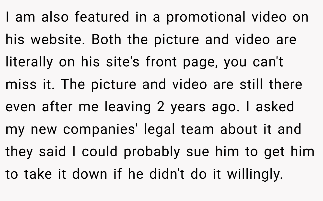 I am also featured in a promotional video on his website. Both the picture and video are literally on his site's front page, you can't miss it. The picture and video are still there even after me leaving 2 years ago. I asked my new companies' legal team about it and they said I could probably sue him to get him to take it down if he didn't do it willingly.