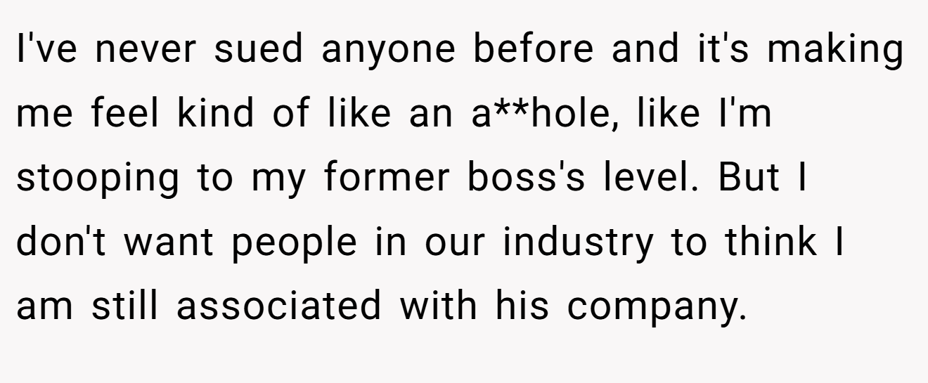 I've never sued anyone before and it's making me feel kind of like an a**hole, like I'm stooping to my former boss's level. But I don't want people in our industry to think I am still associated with his company.