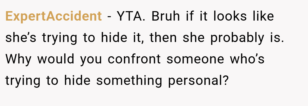 ExpertAccident − YTA. Bruh if it looks like she’s trying to hide it, then she probably is. Why would you confront someone who’s trying to hide something personal?