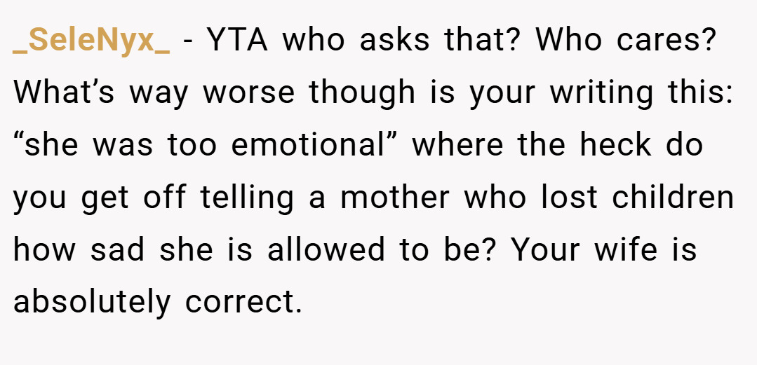 _SeleNyx_ − YTA who asks that? Who cares? What’s way worse though is your writing this: “she was too emotional” where the heck do you get off telling a mother who lost children how sad she is allowed to be? Your wife is absolutely correct.