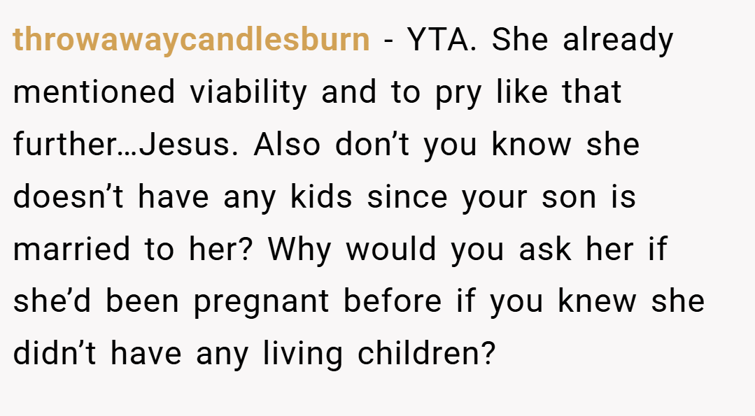 throwawaycandlesburn − YTA. She already mentioned viability and to pry like that further…Jesus. Also don’t you know she doesn’t have any kids since your son is married to her? Why would you ask her if she’d been pregnant before if you knew she didn’t have any living children?