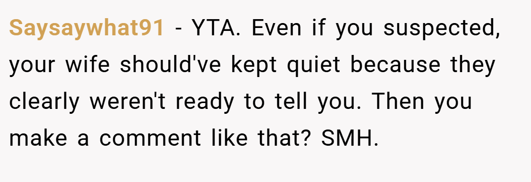 Saysaywhat91 − YTA. Even if you suspected, your wife should've kept quiet because they clearly weren't ready to tell you. Then you make a comment like that? SMH.