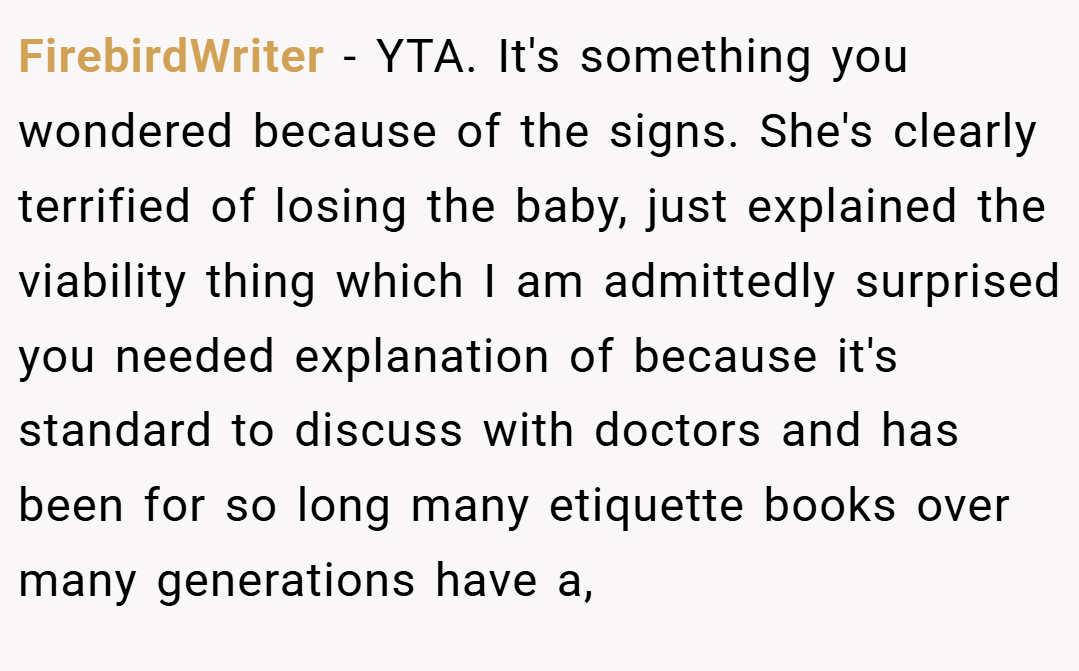 FirebirdWriter − YTA. It's something you wondered because of the signs. She's clearly terrified of losing the baby, just explained the viability thing which I am admittedly surprised you needed explanation of because it's standard to discuss with doctors and has been for so long many etiquette books over many generations have a,