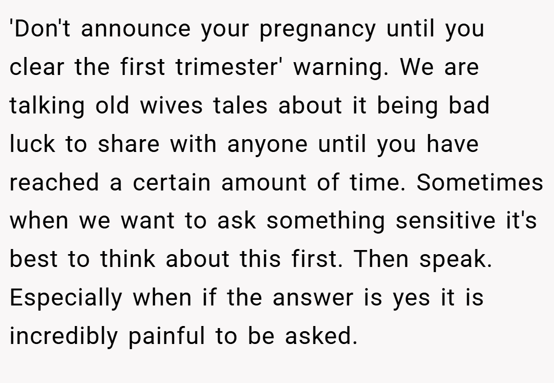 'Don't announce your pregnancy until you clear the first trimester' warning. We are talking old wives tales about it being bad luck to share with anyone until you have reached a certain amount of time. Sometimes when we want to ask something sensitive it's best to think about this first. Then speak. Especially when if the answer is yes it is incredibly painful to be asked.