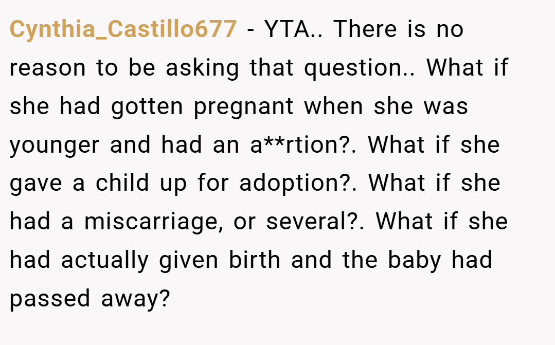 Cynthia_Castillo677 − YTA.. There is no reason to be asking that question.. What if she had gotten pregnant when she was younger and had an a**rtion?. What if she gave a child up for adoption?. What if she had a miscarriage, or several?. What if she had actually given birth and the baby had passed away?