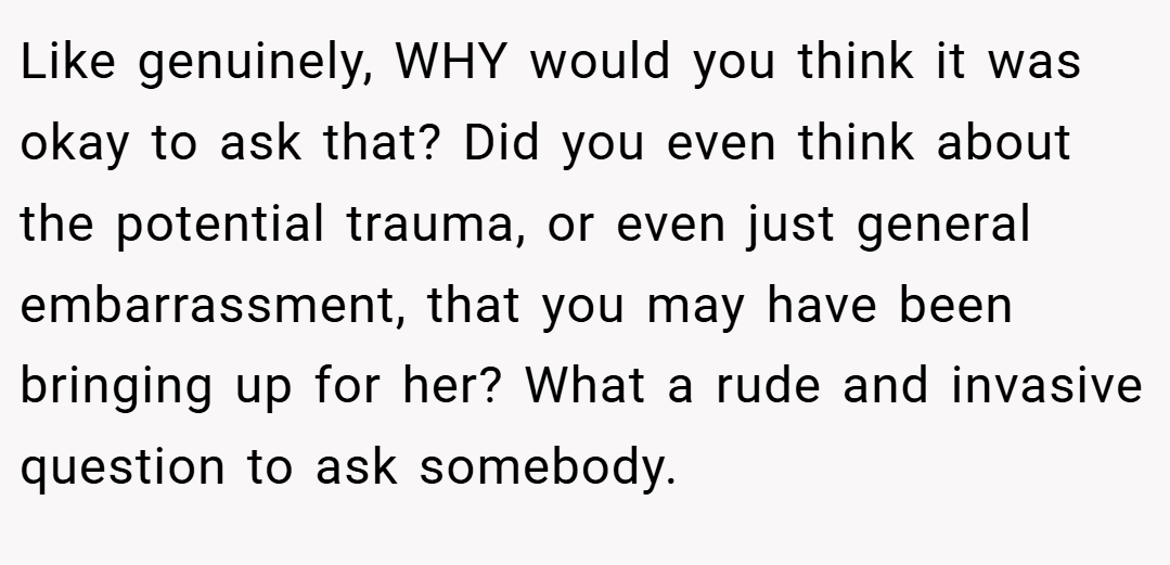 Like genuinely, WHY would you think it was okay to ask that? Did you even think about the potential trauma, or even just general embarrassment, that you may have been bringing up for her? What a rude and invasive question to ask somebody.
