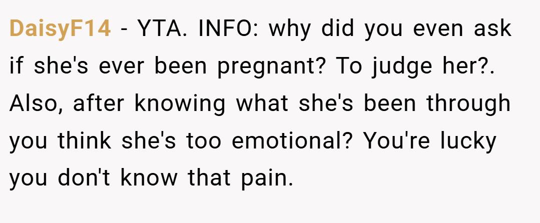 DaisyF14 − YTA. INFO: why did you even ask if she's ever been pregnant? To judge her?. Also, after knowing what she's been through you think she's too emotional? You're lucky you don't know that pain.