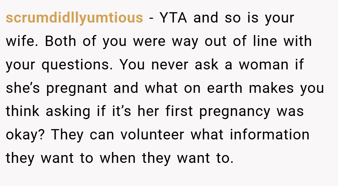 scrumdidllyumtious − YTA and so is your wife. Both of you were way out of line with your questions. You never ask a woman if she’s pregnant and what on earth makes you think asking if it’s her first pregnancy was okay? They can volunteer what information they want to when they want to.