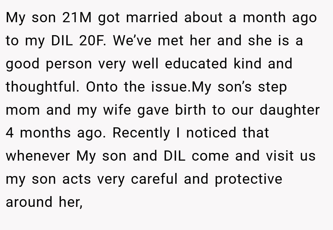 My son 21M got married about a month ago to my DIL 20F. We’ve met her and she is a good person very well educated kind and thoughtful. Onto the issue.My son’s step mom and my wife gave birth to our daughter 4 months ago. Recently I noticed that whenever My son and DIL come and visit us my son acts very careful and protective around her,