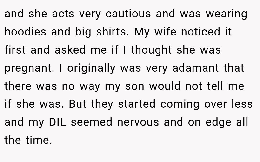 and she acts very cautious and was wearing hoodies and big shirts. My wife noticed it first and asked me if I thought she was pregnant. I originally was very adamant that there was no way my son would not tell me if she was. But they started coming over less and my DIL seemed nervous and on edge all the time.