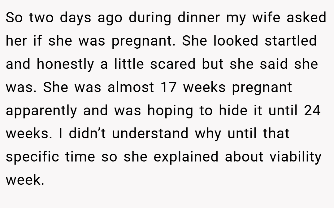 So two days ago during dinner my wife asked her if she was pregnant. She looked startled and honestly a little scared but she said she was. She was almost 17 weeks pregnant apparently and was hoping to hide it until 24 weeks. I didn’t understand why until that specific time so she explained about viability week.