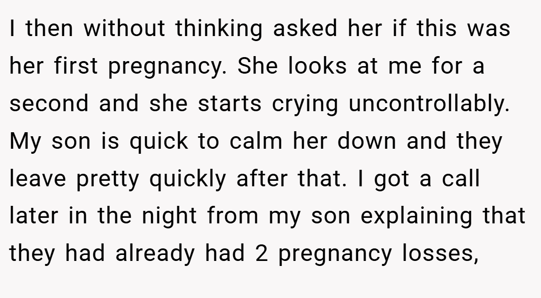 I then without thinking asked her if this was her first pregnancy. She looks at me for a second and she starts crying uncontrollably. My son is quick to calm her down and they leave pretty quickly after that. I got a call later in the night from my son explaining that they had already had 2 pregnancy losses,