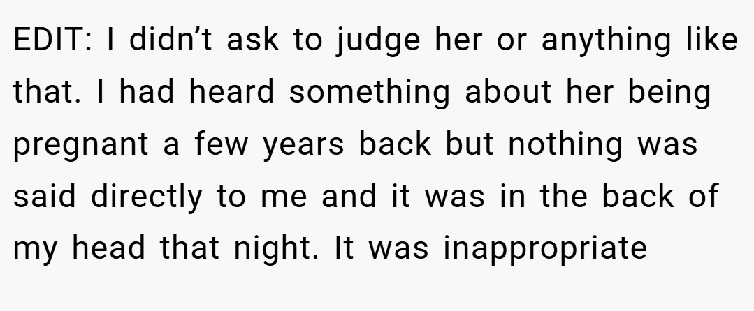 EDIT: I didn’t ask to judge her or anything like that. I had heard something about her being pregnant a few years back but nothing was said directly to me and it was in the back of my head that night. It was inappropriate
