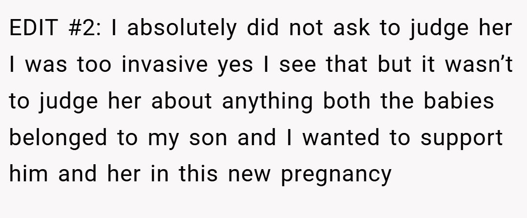 EDIT #2: I absolutely did not ask to judge her I was too invasive yes I see that but it wasn’t to judge her about anything both the babies belonged to my son and I wanted to support him and her in this new pregnancy