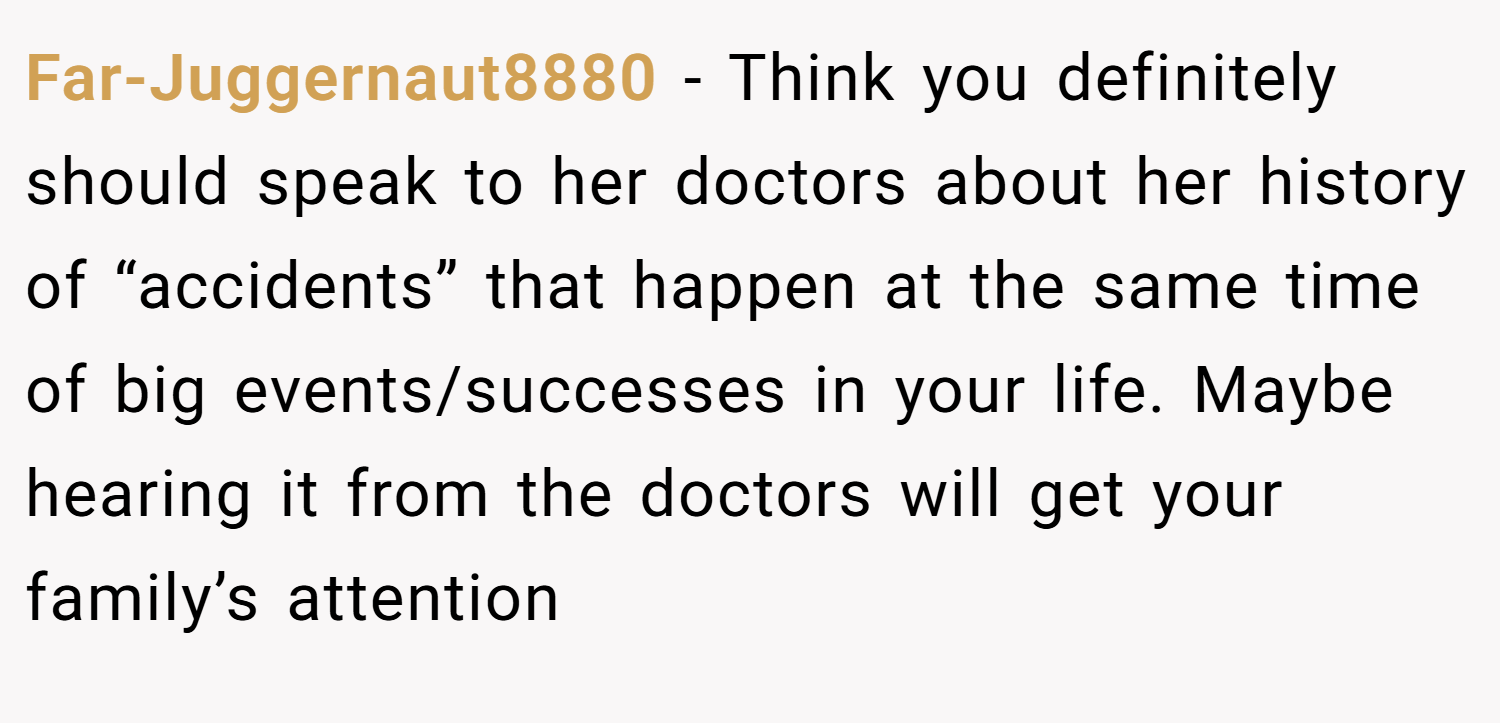 Far-Juggernaut8880 − Think you definitely should speak to her doctors about her history of “accidents” that happen at the same time of big events/successes in your life. Maybe hearing it from the doctors will get your family’s attention