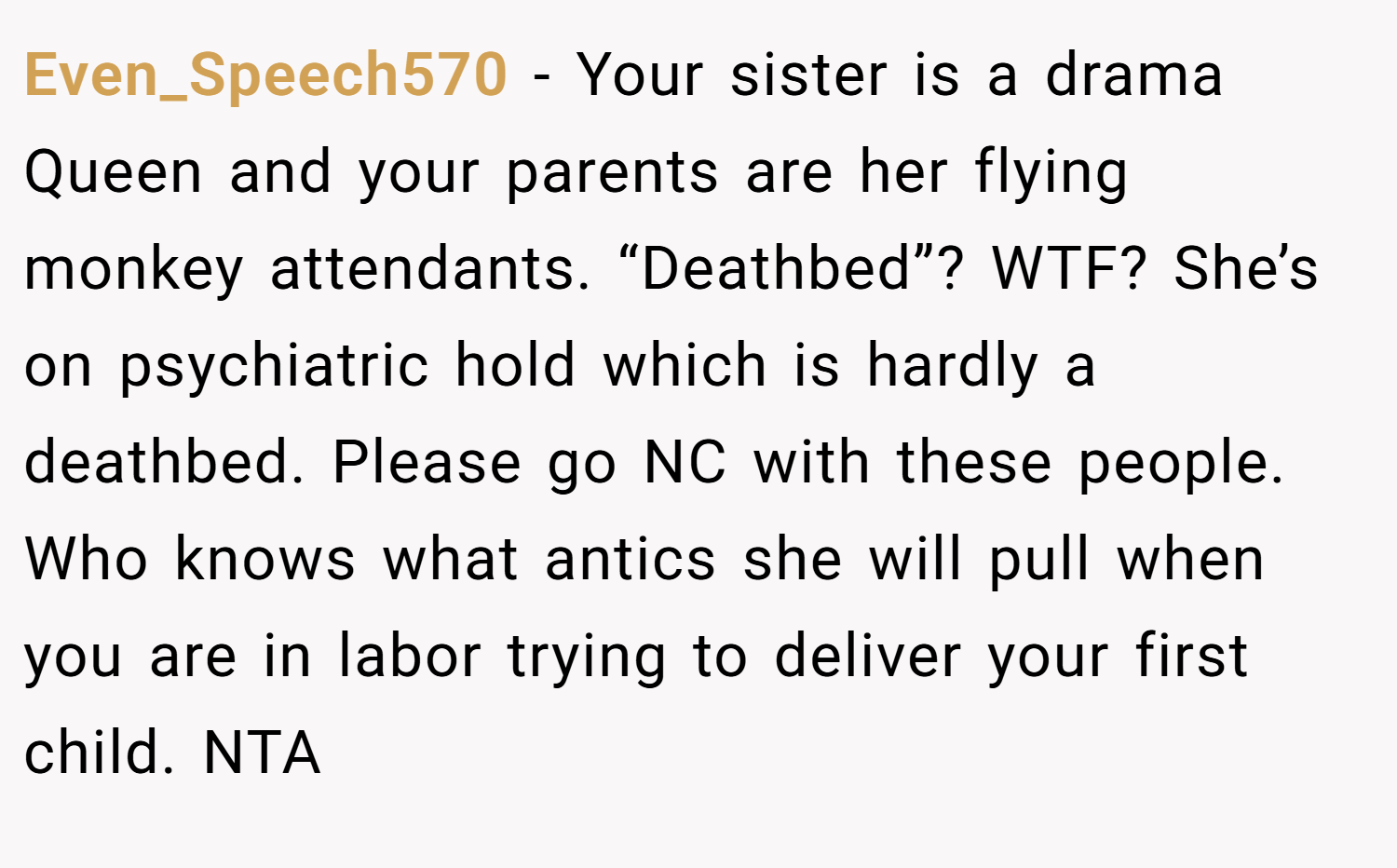 Even_Speech570 − Your sister is a drama Queen and your parents are her flying monkey attendants. “Deathbed”? WTF? She’s on psychiatric hold which is hardly a deathbed. Please go NC with these people. Who knows what antics she will pull when you are in labor trying to deliver your first child. NTA