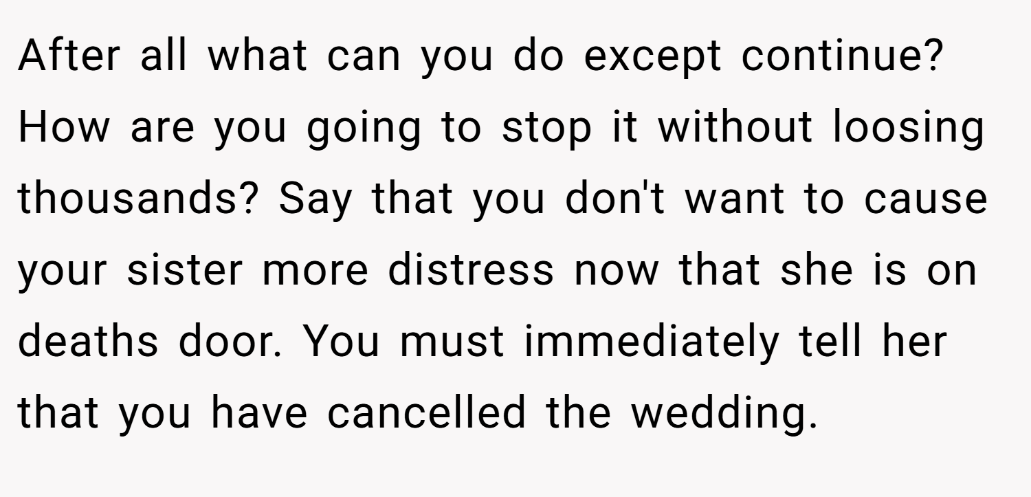 After all what can you do except continue? How are you going to stop it without loosing thousands? Say that you don't want to cause your sister more distress now that she is on deaths door. You must immediately tell her that you have cancelled the wedding.