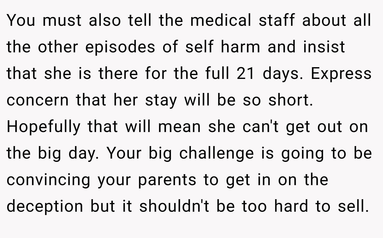 You must also tell the medical staff about all the other episodes of self harm and insist that she is there for the full 21 days. Express concern that her stay will be so short. Hopefully that will mean she can't get out on the big day. Your big challenge is going to be convincing your parents to get in on the deception but it shouldn't be too hard to sell.