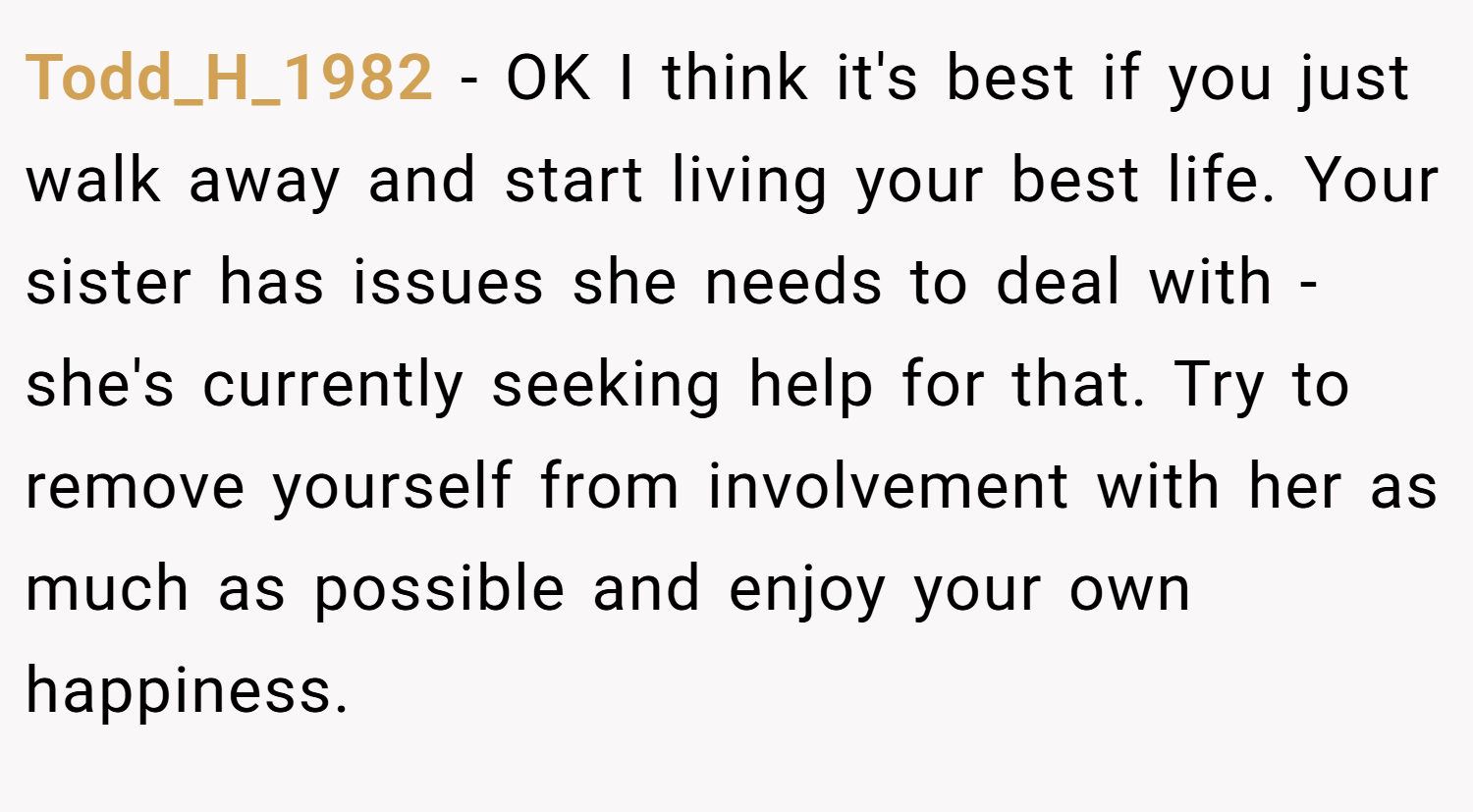 Todd_H_1982 − OK I think it's best if you just walk away and start living your best life. Your sister has issues she needs to deal with - she's currently seeking help for that. Try to remove yourself from involvement with her as much as possible and enjoy your own happiness.
