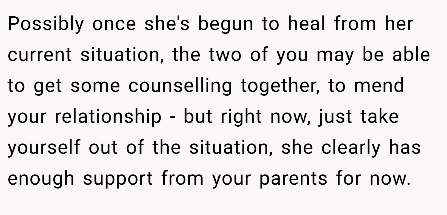 Possibly once she's begun to heal from her current situation, the two of you may be able to get some counselling together, to mend your relationship - but right now, just take yourself out of the situation, she clearly has enough support from your parents for now.