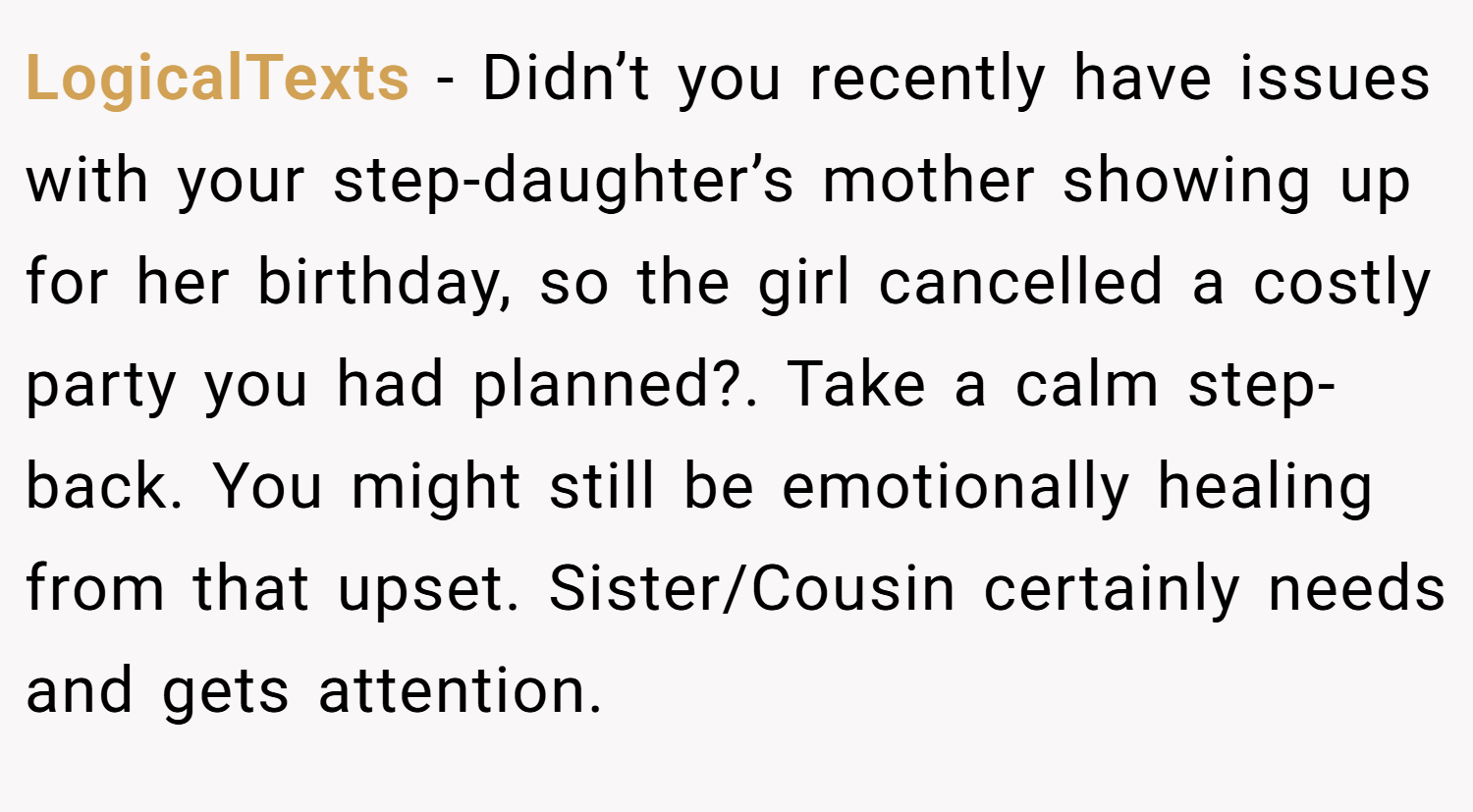LogicalTexts − Didn’t you recently have issues with your step-daughter’s mother showing up for her birthday, so the girl cancelled a costly party you had planned?. Take a calm step-back. You might still be emotionally healing from that upset. Sister/Cousin certainly needs and gets attention.