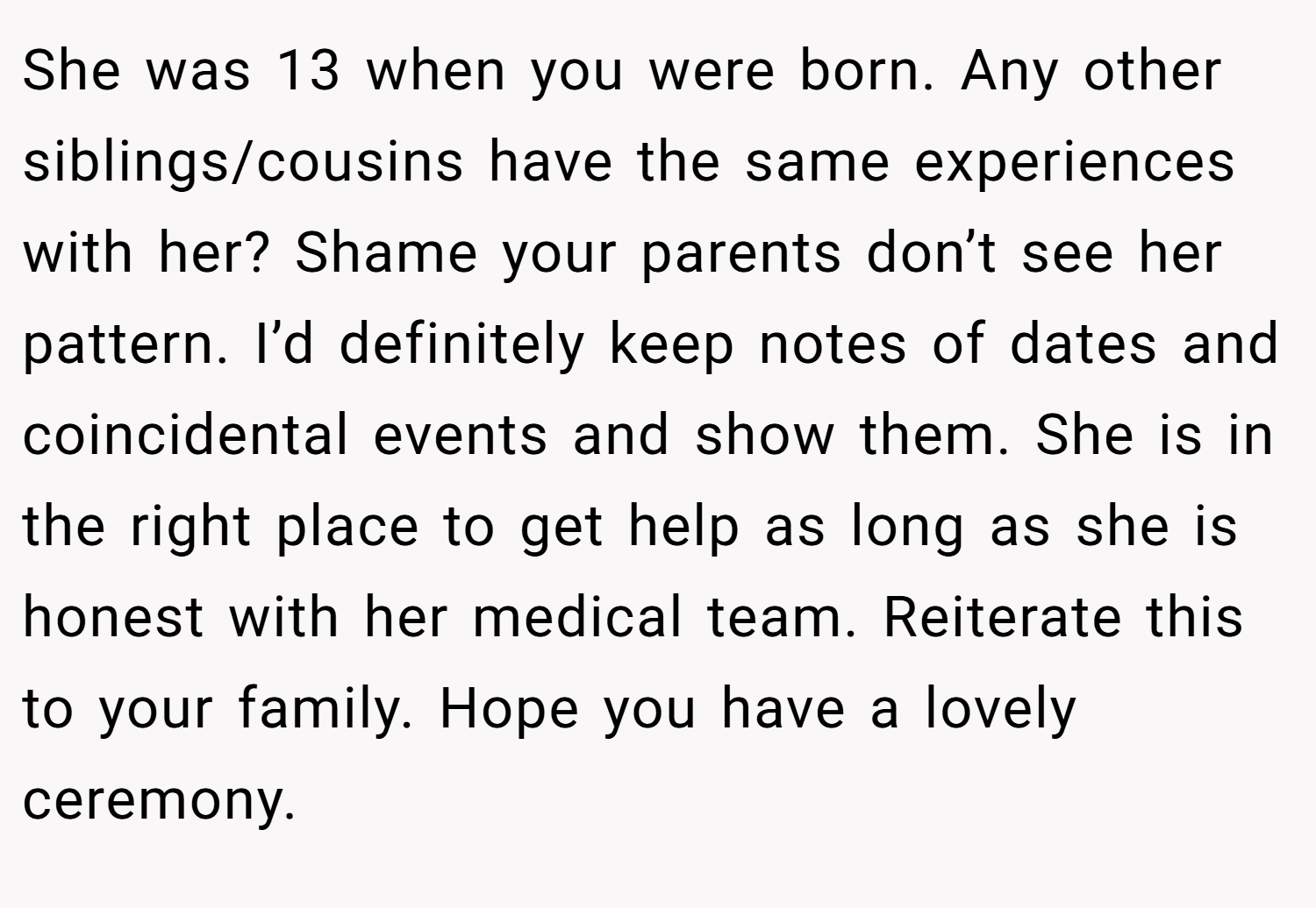 She was 13 when you were born. Any other siblings/cousins have the same experiences with her? Shame your parents don’t see her pattern. I’d definitely keep notes of dates and coincidental events and show them. She is in the right place to get help as long as she is honest with her medical team. Reiterate this to your family. Hope you have a lovely ceremony.