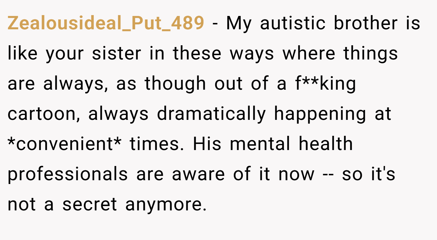 Zealousideal_Put_489 − My autistic brother is like your sister in these ways where things are always, as though out of a f**king cartoon, always dramatically happening at *convenient* times. His mental health professionals are aware of it now -- so it's not a secret anymore.