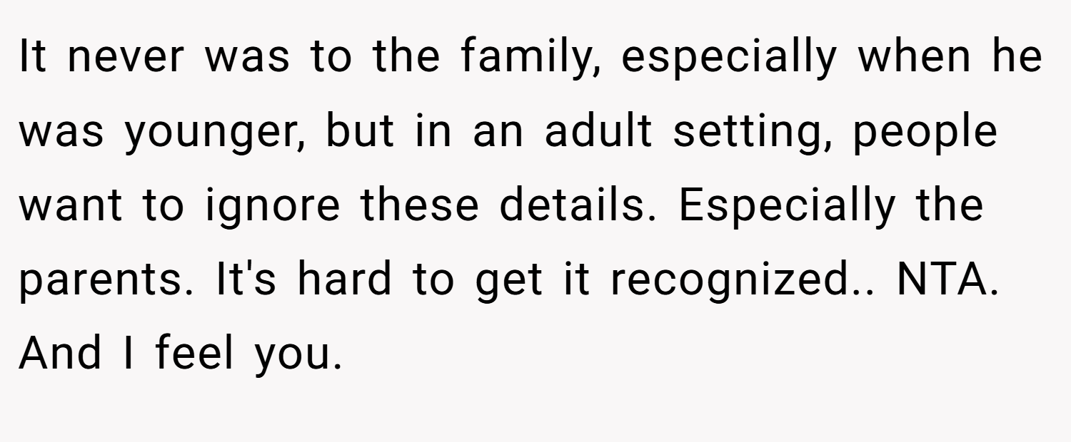 It never was to the family, especially when he was younger, but in an adult setting, people want to ignore these details. Especially the parents. It's hard to get it recognized.. NTA. And I feel you.