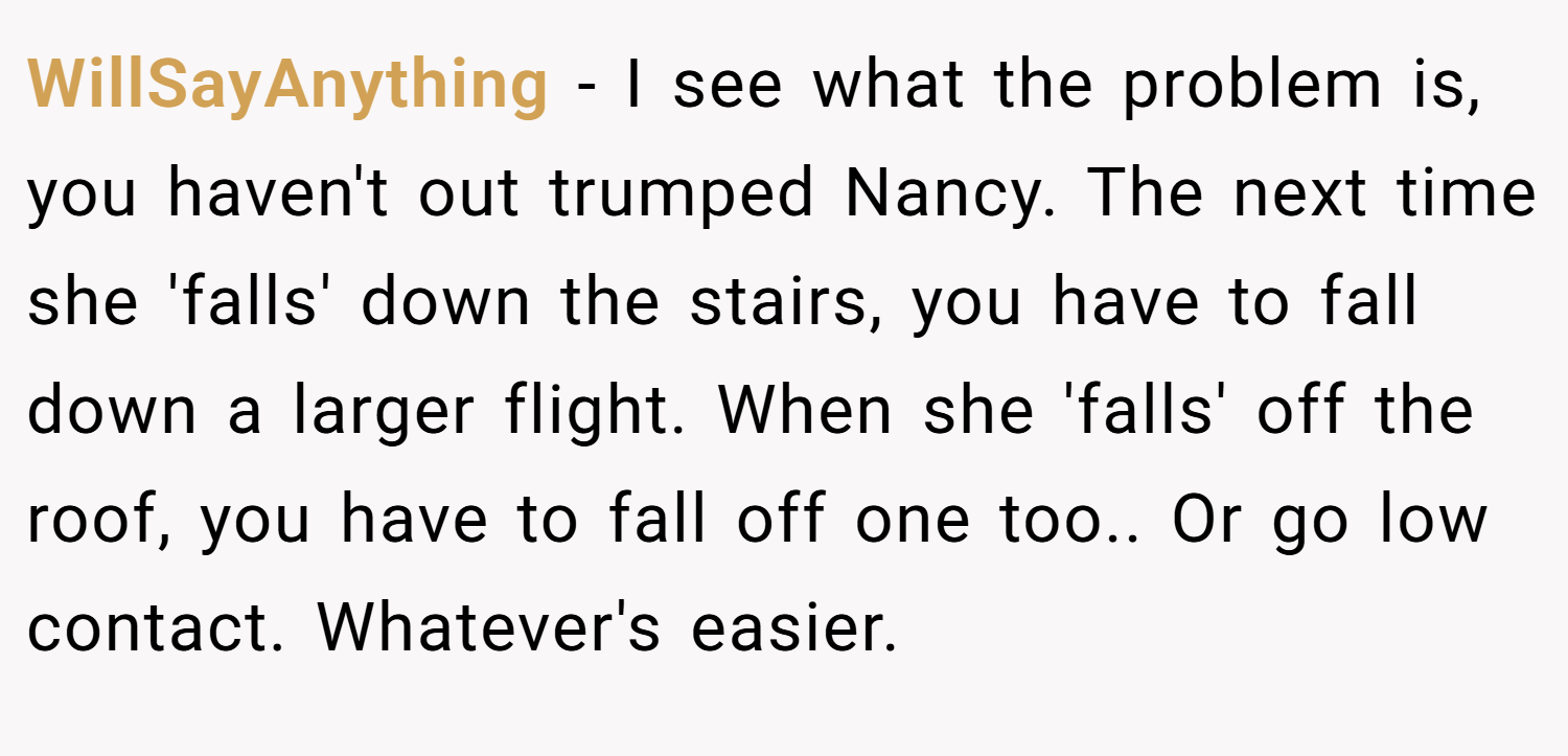 WillSayAnything − I see what the problem is, you haven't out trumped Nancy. The next time she 'falls' down the stairs, you have to fall down a larger flight. When she 'falls' off the roof, you have to fall off one too.. Or go low contact. Whatever's easier.