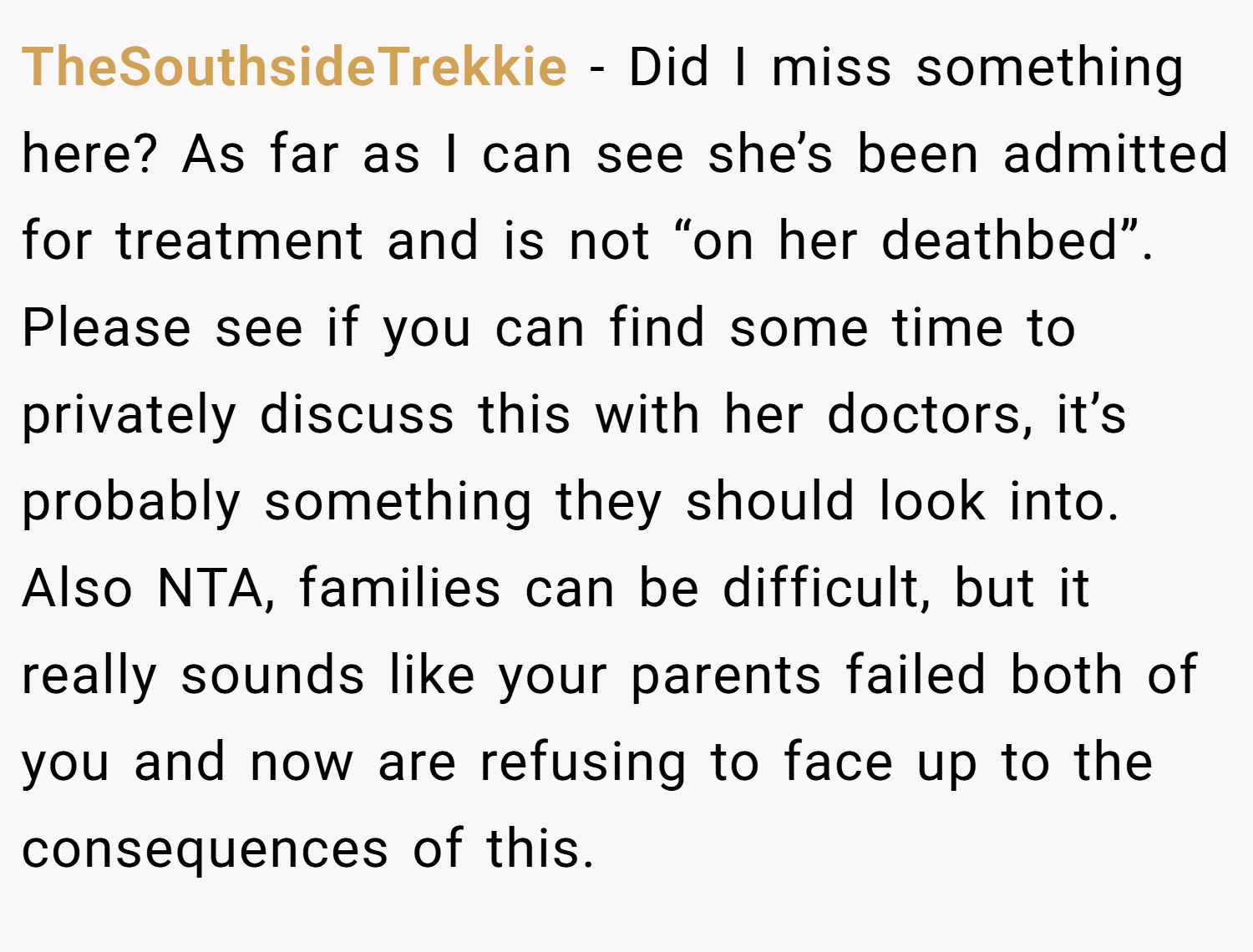 TheSouthsideTrekkie − Did I miss something here? As far as I can see she’s been admitted for treatment and is not “on her deathbed”. Please see if you can find some time to privately discuss this with her doctors, it’s probably something they should look into. Also NTA, families can be difficult, but it really sounds like your parents failed both of you and now are refusing to face up to the consequences of this.