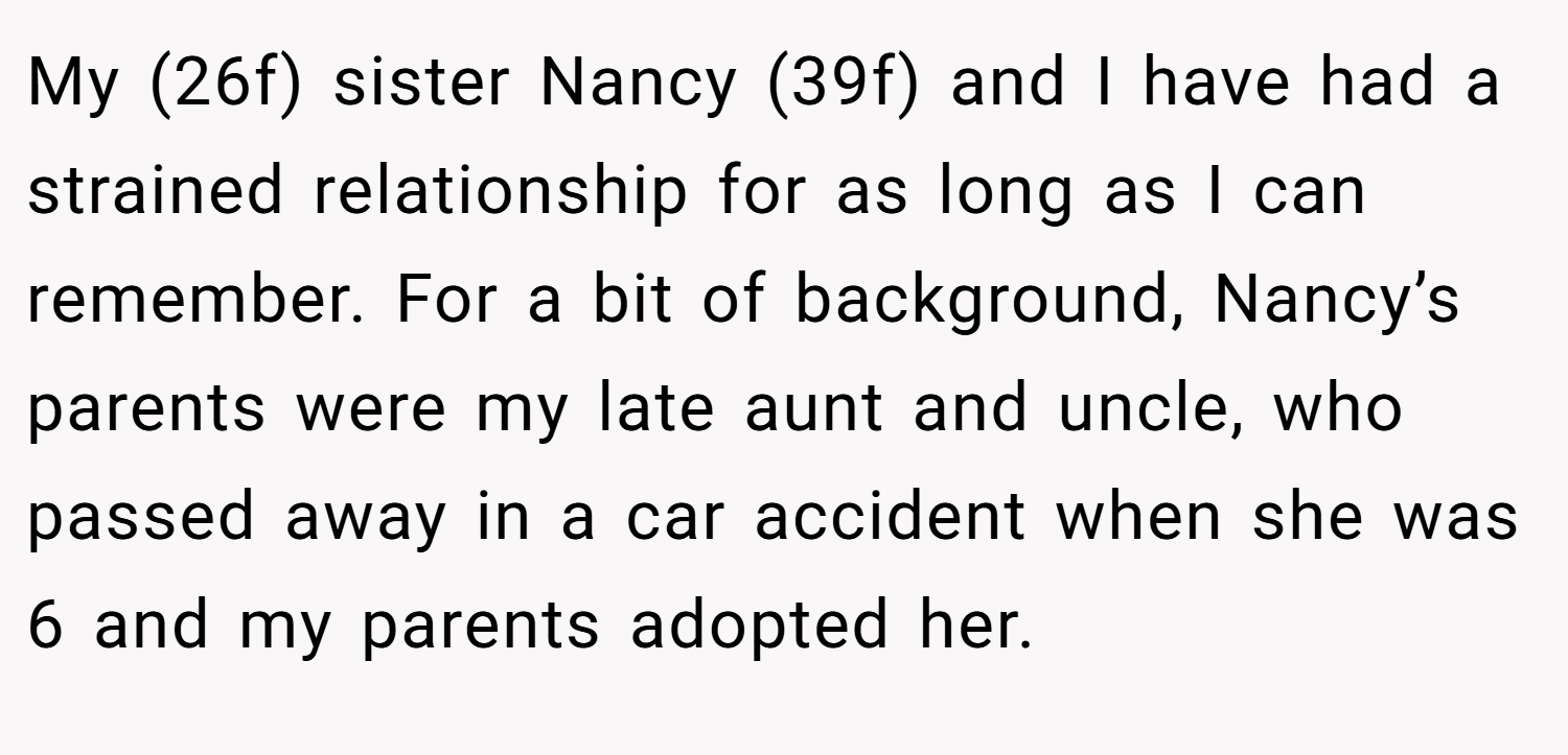 My (26f) sister Nancy (39f) and I have had a strained relationship for as long as I can remember. For a bit of background, Nancy’s parents were my late aunt and uncle, who passed away in a car accident when she was 6 and my parents adopted her.