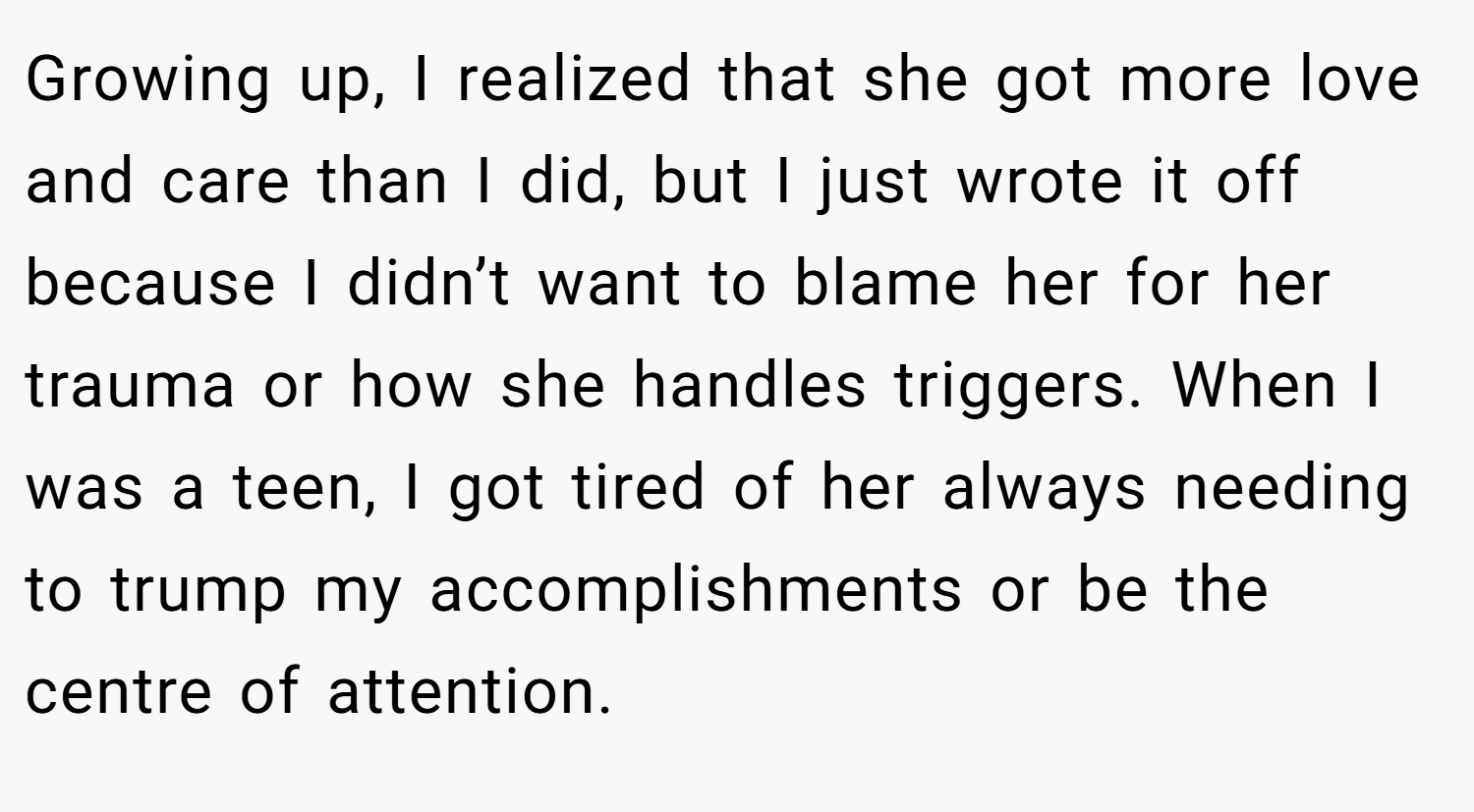Growing up, I realized that she got more love and care than I did, but I just wrote it off because I didn’t want to blame her for her trauma or how she handles triggers. When I was a teen, I got tired of her always needing to trump my accomplishments or be the centre of attention.