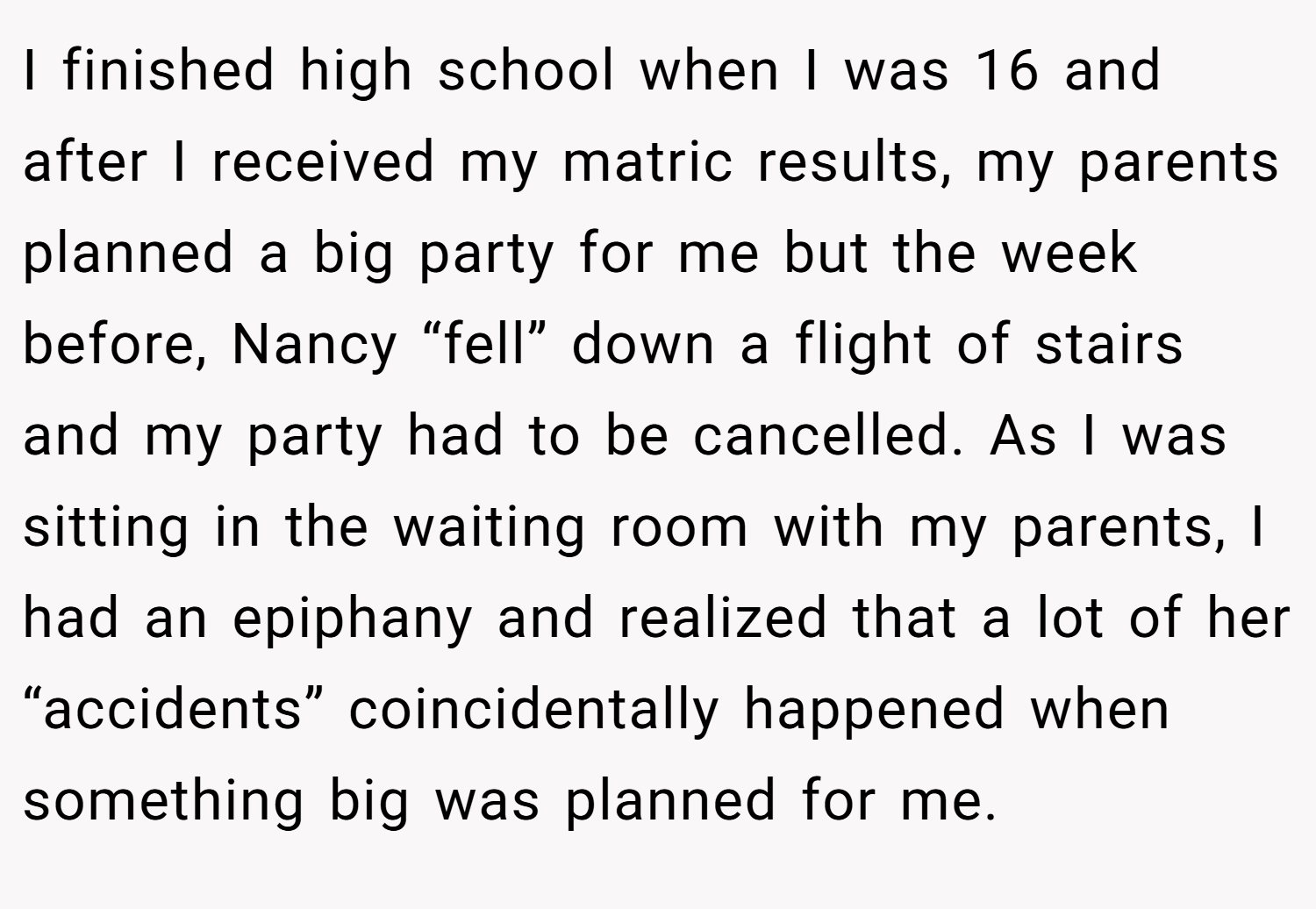 I finished high school when I was 16 and after I received my matric results, my parents planned a big party for me but the week before, Nancy “fell” down a flight of stairs and my party had to be cancelled. As I was sitting in the waiting room with my parents, I had an epiphany and realized that a lot of her “accidents” coincidentally happened when something big was planned for me.
