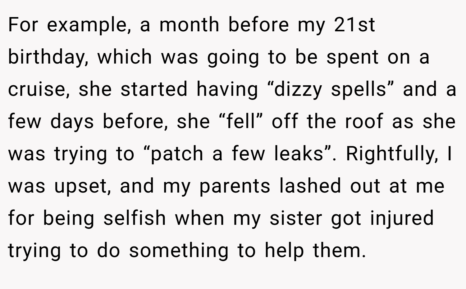 For example, a month before my 21st birthday, which was going to be spent on a cruise, she started having “dizzy spells” and a few days before, she “fell” off the roof as she was trying to “patch a few leaks”. Rightfully, I was upset, and my parents lashed out at me for being selfish when my sister got injured trying to do something to help them.