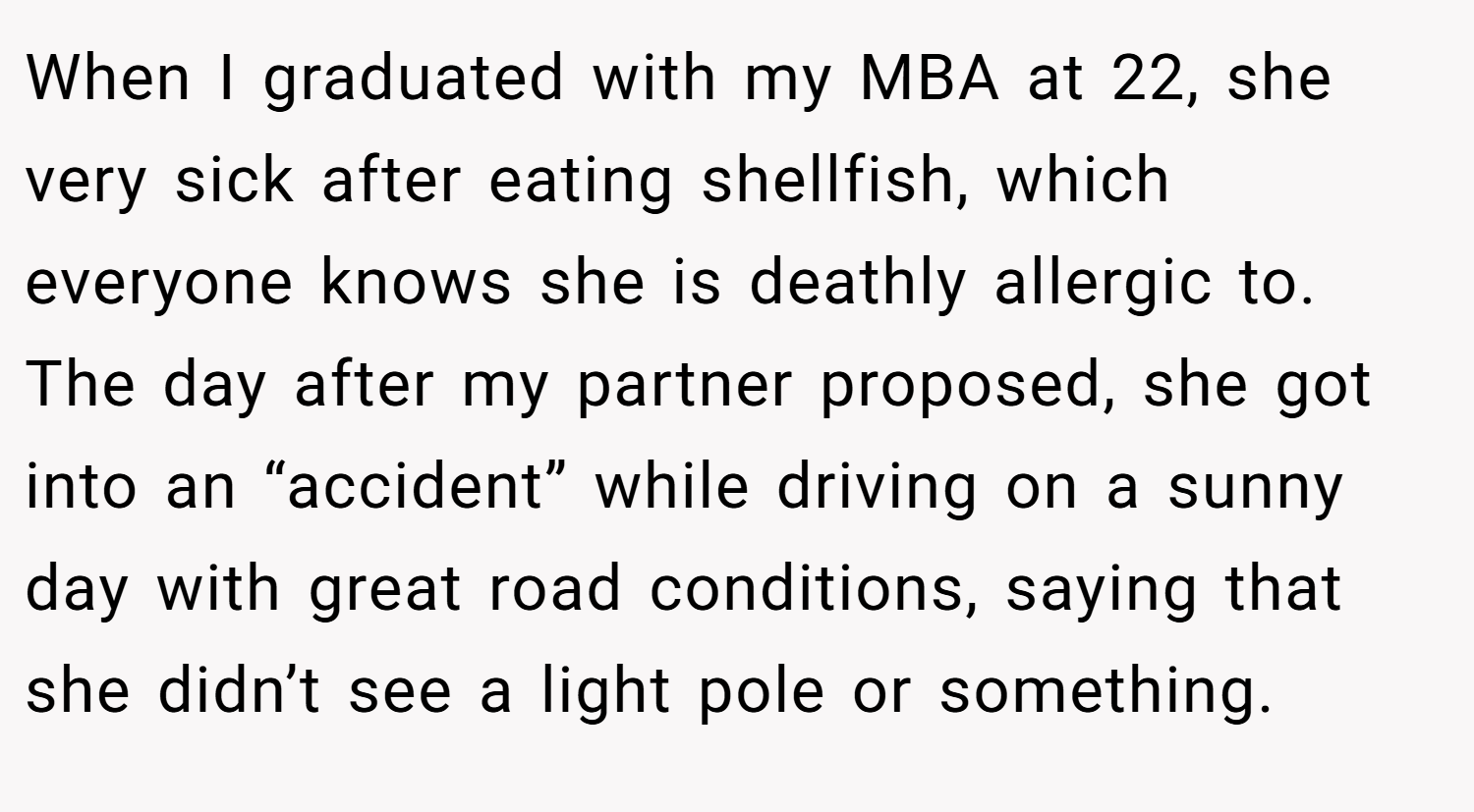 When I graduated with my MBA at 22, she very sick after eating shellfish, which everyone knows she is deathly allergic to. The day after my partner proposed, she got into an “accident” while driving on a sunny day with great road conditions, saying that she didn’t see a light pole or something.