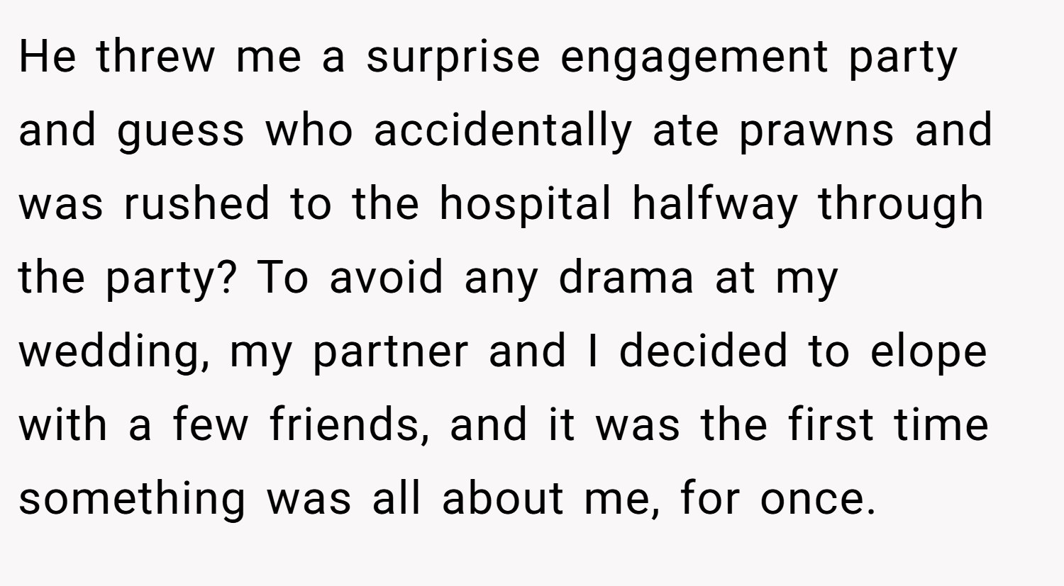 He threw me a surprise engagement party and guess who accidentally ate prawns and was rushed to the hospital halfway through the party? To avoid any drama at my wedding, my partner and I decided to elope with a few friends, and it was the first time something was all about me, for once.