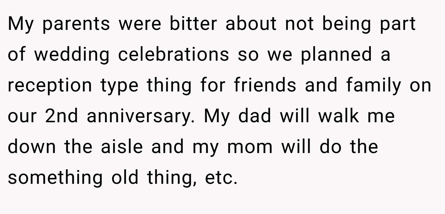 My parents were bitter about not being part of wedding celebrations so we planned a reception type thing for friends and family on our 2nd anniversary. My dad will walk me down the aisle and my mom will do the something old thing, etc.