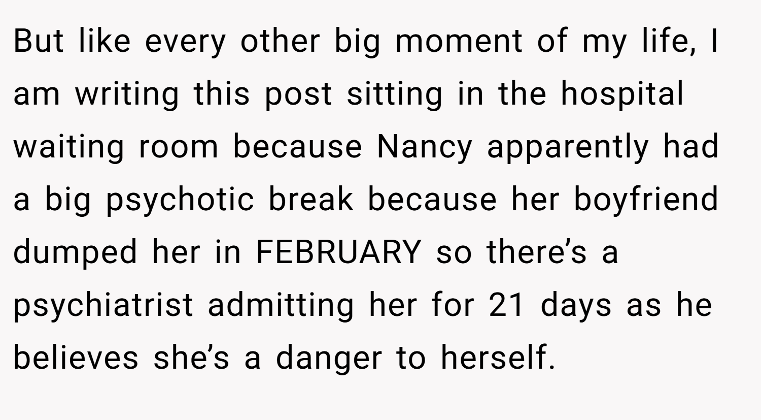 But like every other big moment of my life, I am writing this post sitting in the hospital waiting room because Nancy apparently had a big psychotic break because her boyfriend dumped her in FEBRUARY so there’s a psychiatrist admitting her for 21 days as he believes she’s a danger to herself.