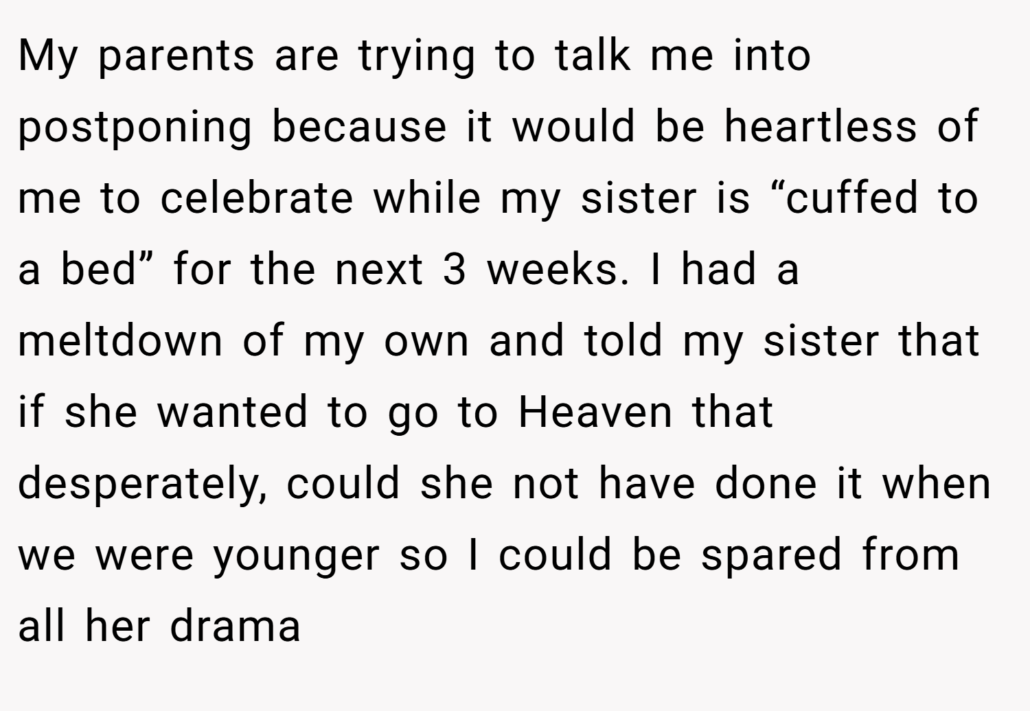 My parents are trying to talk me into postponing because it would be heartless of me to celebrate while my sister is “cuffed to a bed” for the next 3 weeks. I had a meltdown of my own and told my sister that if she wanted to go to Heaven that desperately, could she not have done it when we were younger so I could be spared from all her drama
