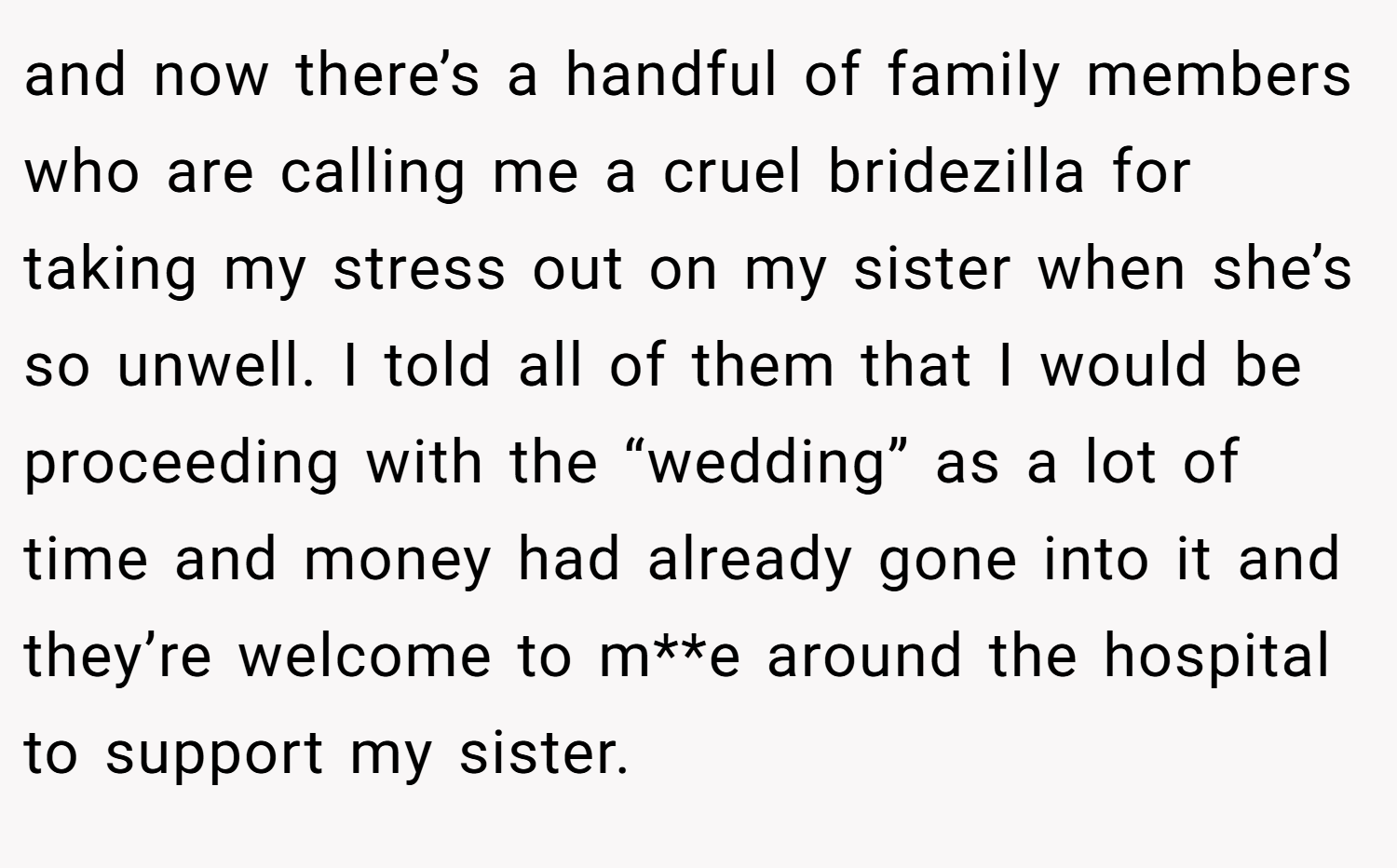and now there’s a handful of family members who are calling me a cruel bridezilla for taking my stress out on my sister when she’s so unwell. I told all of them that I would be proceeding with the “wedding” as a lot of time and money had already gone into it and they’re welcome to m**e around the hospital to support my sister.