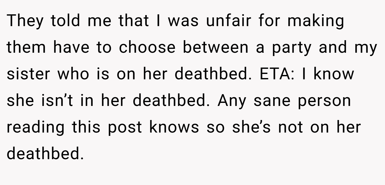 They told me that I was unfair for making them have to choose between a party and my sister who is on her deathbed. ETA: I know she isn’t in her deathbed. Any sane person reading this post knows so she’s not on her deathbed.
