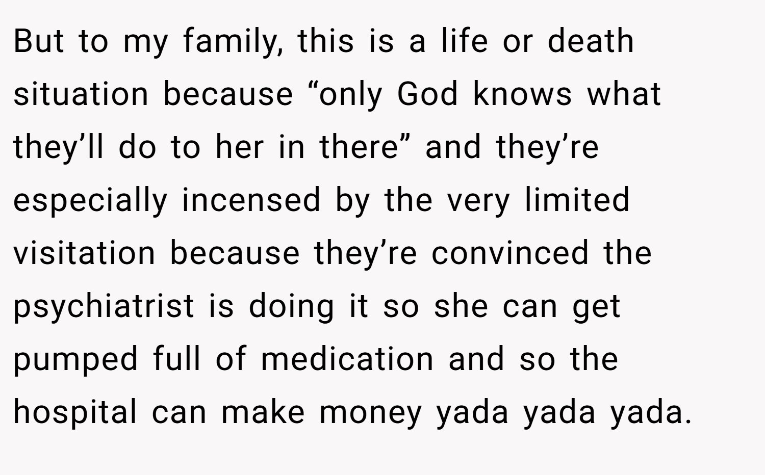 But to my family, this is a life or death situation because “only God knows what they’ll do to her in there” and they’re especially incensed by the very limited visitation because they’re convinced the psychiatrist is doing it so she can get pumped full of medication and so the hospital can make money yada yada yada.