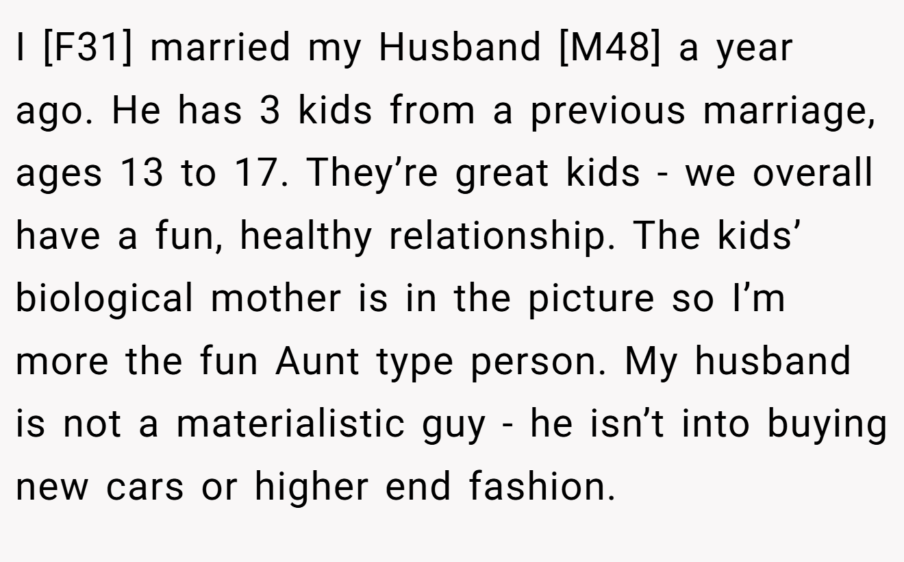 I [F31] married my Husband [M48] a year ago. He has 3 kids from a previous marriage, ages 13 to 17. They’re great kids - we overall have a fun, healthy relationship. The kids’ biological mother is in the picture so I’m more the fun Aunt type person. My husband is not a materialistic guy - he isn’t into buying new cars or higher end fashion.