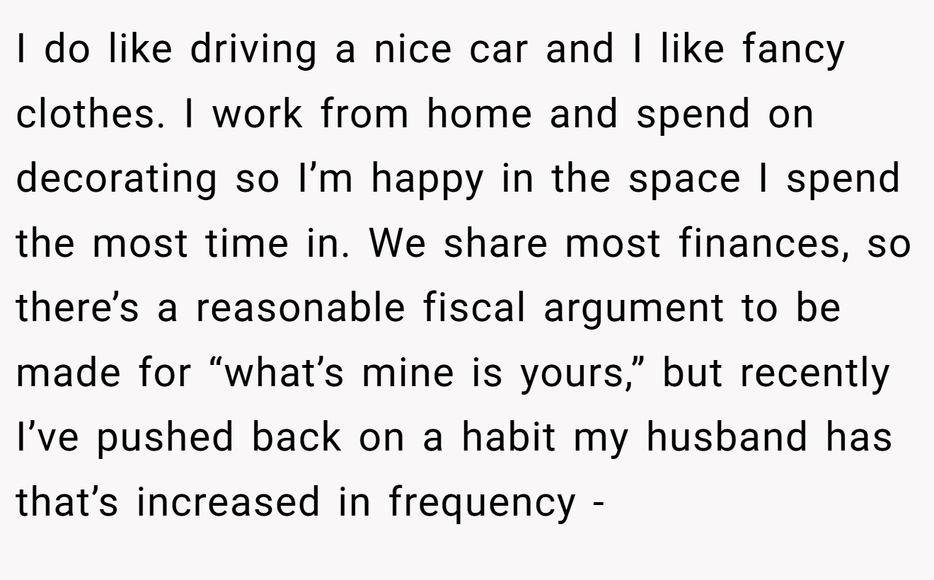 I do like driving a nice car and I like fancy clothes. I work from home and spend on decorating so I’m happy in the space I spend the most time in. We share most finances, so there’s a reasonable fiscal argument to be made for “what’s mine is yours,” but recently I’ve pushed back on a habit my husband has that’s increased in frequency -
