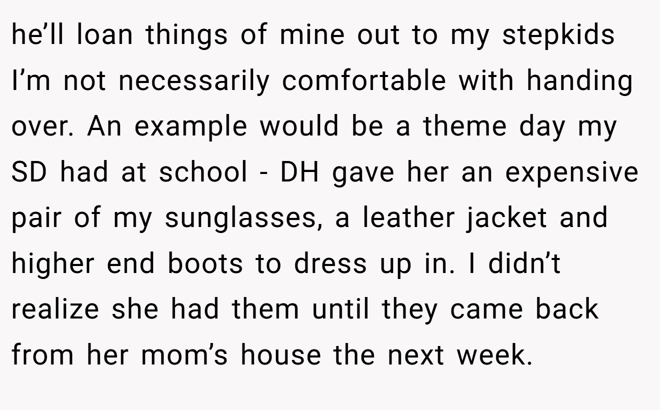 he’ll loan things of mine out to my stepkids I’m not necessarily comfortable with handing over. An example would be a theme day my SD had at school - DH gave her an expensive pair of my sunglasses, a leather jacket and higher end boots to dress up in. I didn’t realize she had them until they came back from her mom’s house the next week.