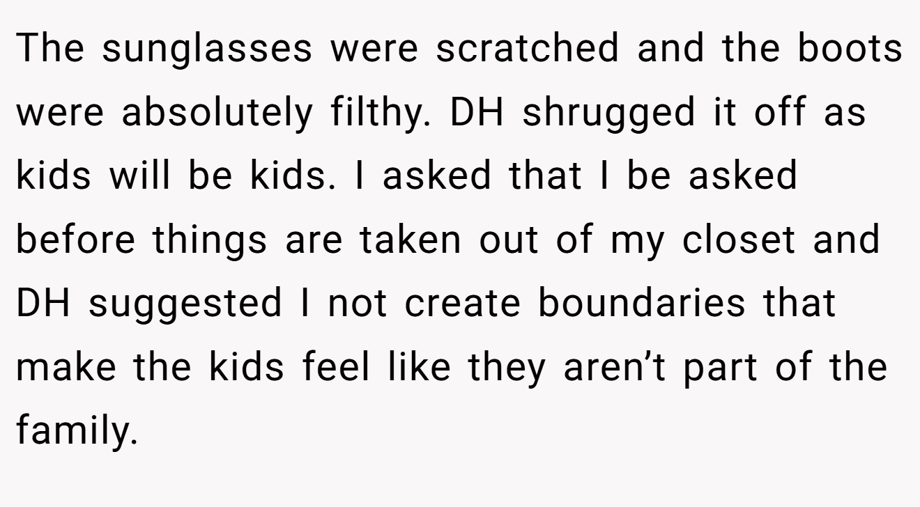 The sunglasses were scratched and the boots were absolutely filthy. DH shrugged it off as kids will be kids. I asked that I be asked before things are taken out of my closet and DH suggested I not create boundaries that make the kids feel like they aren’t part of the family.