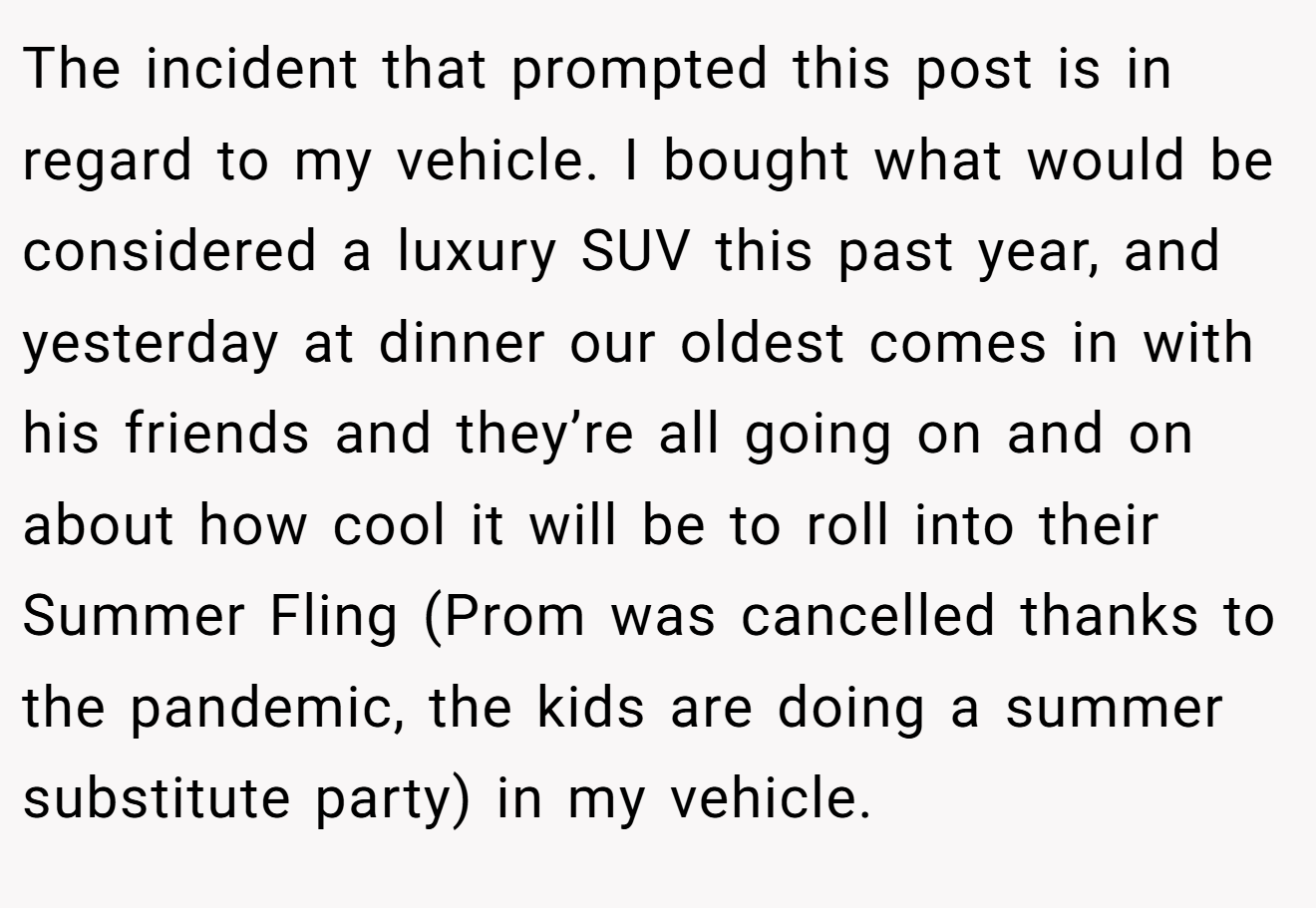 The incident that prompted this post is in regard to my vehicle. I bought what would be considered a luxury SUV this past year, and yesterday at dinner our oldest comes in with his friends and they’re all going on and on about how cool it will be to roll into their Summer Fling (Prom was cancelled thanks to the pandemic, the kids are doing a summer substitute party) in my vehicle.
