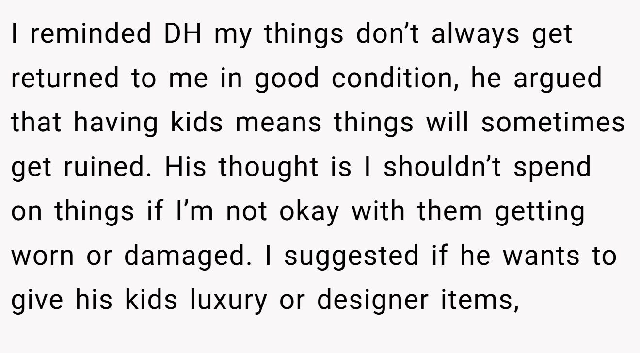 I reminded DH my things don’t always get returned to me in good condition, he argued that having kids means things will sometimes get ruined. His thought is I shouldn’t spend on things if I’m not okay with them getting worn or damaged. I suggested if he wants to give his kids luxury or designer items,
