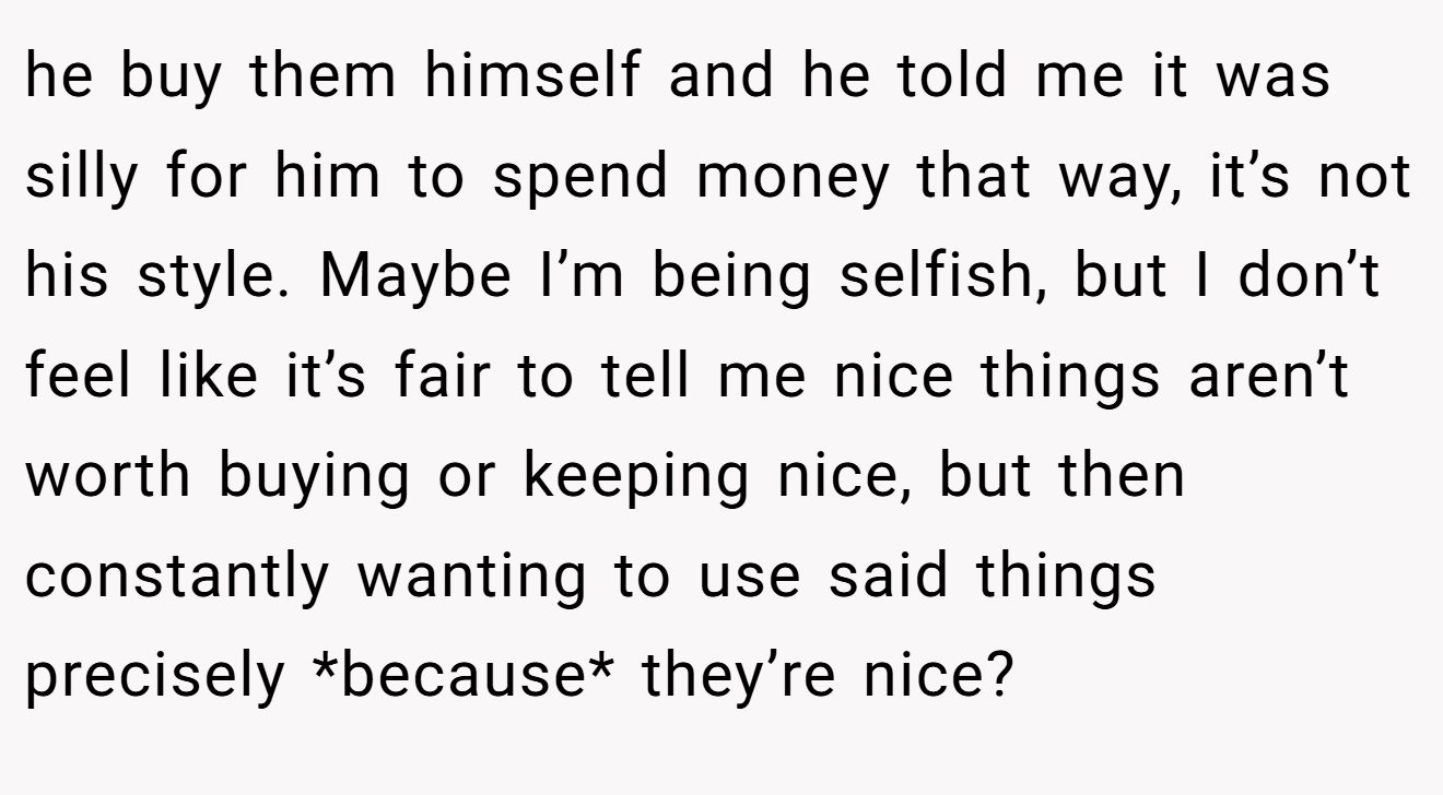he buy them himself and he told me it was silly for him to spend money that way, it’s not his style. Maybe I’m being selfish, but I don’t feel like it’s fair to tell me nice things aren’t worth buying or keeping nice, but then constantly wanting to use said things precisely *because* they’re nice?